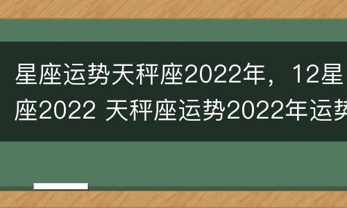 星座运势天秤座2022年，12星座2022 天秤座运势2022年运势详解