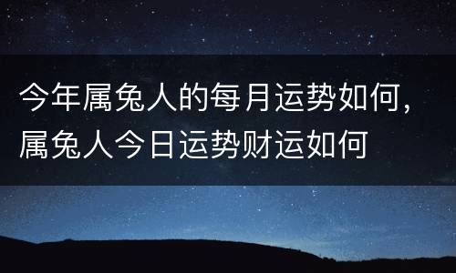 今年属兔人的每月运势如何，属兔人今日运势财运如何