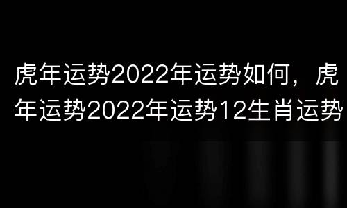 虎年运势2022年运势如何，虎年运势2022年运势12生肖运势