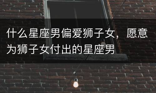 什么星座男偏爱狮子女，愿意为狮子女付出的星座男
