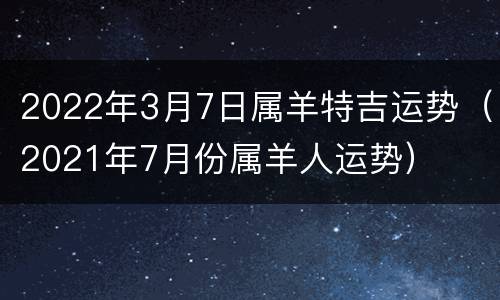 2022年3月7日属羊特吉运势（2021年7月份属羊人运势）