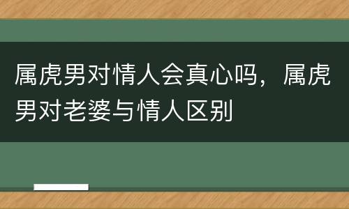 属虎男对情人会真心吗，属虎男对老婆与情人区别