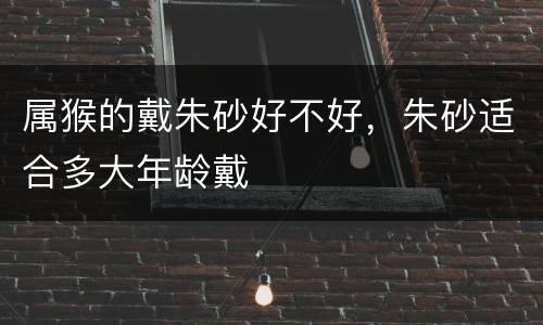 属猴的戴朱砂好不好，朱砂适合多大年龄戴