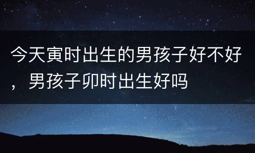 今天寅时出生的男孩子好不好，男孩子卯时出生好吗