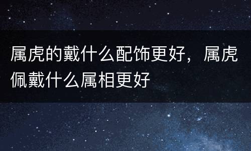 属虎的戴什么配饰更好，属虎佩戴什么属相更好