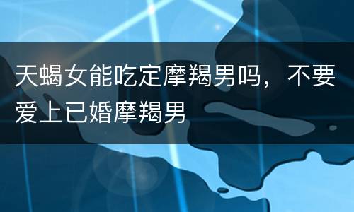 天蝎女能吃定摩羯男吗，不要爱上已婚摩羯男