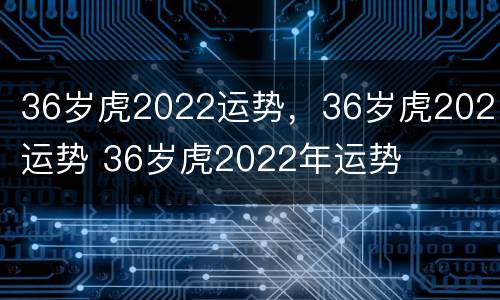36岁虎2022运势，36岁虎2021运势 36岁虎2022年运势