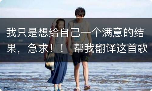 我只是想给自己一个满意的结果，急求！！ 帮我翻译这首歌的歌词