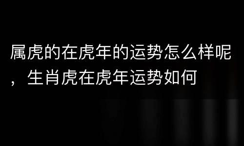 属虎的在虎年的运势怎么样呢，生肖虎在虎年运势如何