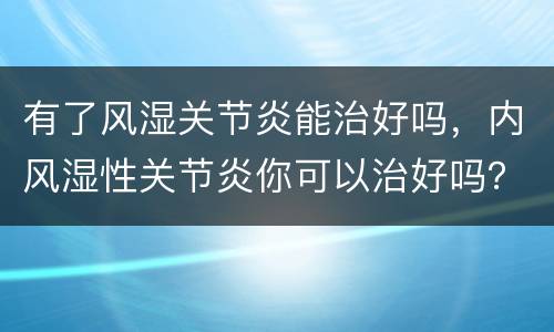 有了风湿关节炎能治好吗，内风湿性关节炎你可以治好吗？