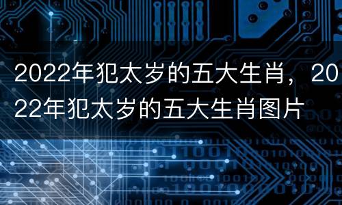2022年犯太岁的五大生肖，2022年犯太岁的五大生肖图片