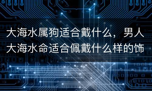 大海水属狗适合戴什么，男人大海水命适合佩戴什么样的饰品
