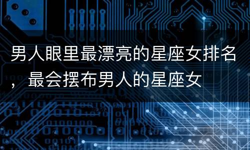 男人眼里最漂亮的星座女排名，最会摆布男人的星座女
