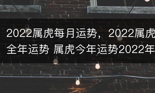 2022属虎每月运势，2022属虎全年运势 属虎今年运势2022年每月运势
