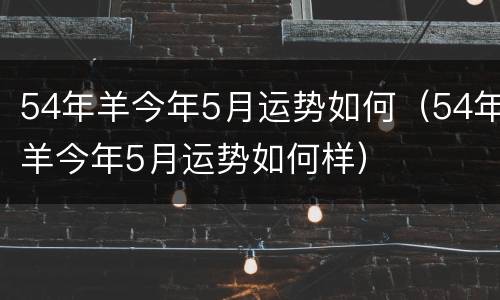 54年羊今年5月运势如何（54年羊今年5月运势如何样）