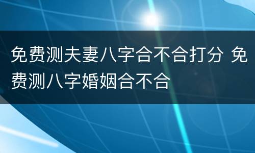 免费测夫妻八字合不合打分 免费测八字婚姻合不合