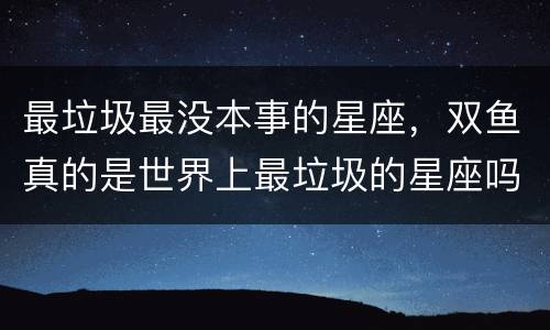 最垃圾最没本事的星座，双鱼真的是世界上最垃圾的星座吗？