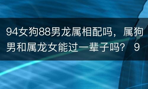94女狗88男龙属相配吗，属狗男和属龙女能过一辈子吗？ 94