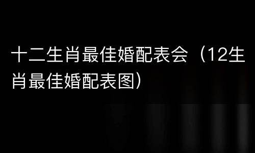 十二生肖最佳婚配表会（12生肖最佳婚配表图）