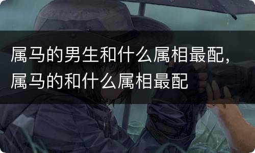 属马的男生和什么属相最配，属马的和什么属相最配