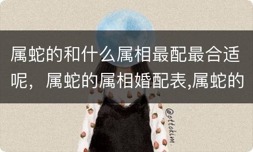 属蛇的和什么属相最配最合适呢，属蛇的属相婚配表,属蛇的和什么