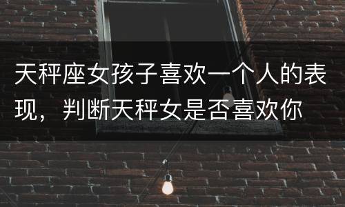 天秤座女孩子喜欢一个人的表现，判断天秤女是否喜欢你