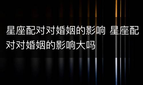 星座配对对婚姻的影响 星座配对对婚姻的影响大吗