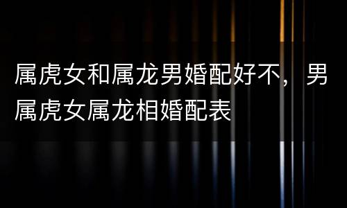 属虎女和属龙男婚配好不，男属虎女属龙相婚配表