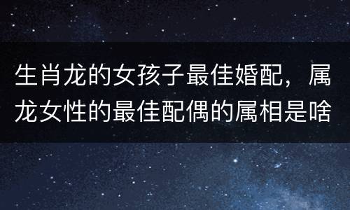 生肖龙的女孩子最佳婚配，属龙女性的最佳配偶的属相是啥？