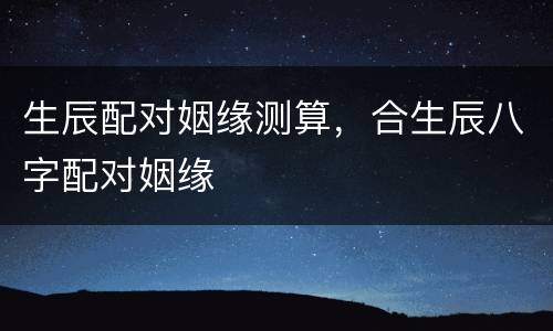 生辰配对姻缘测算，合生辰八字配对姻缘