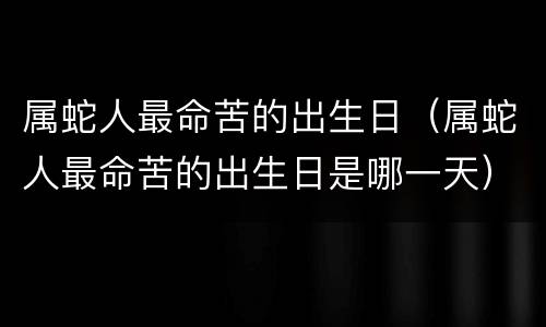 属蛇人最命苦的出生日（属蛇人最命苦的出生日是哪一天）
