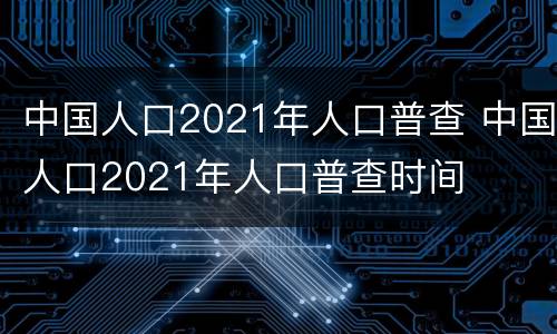 中国人口2021年人口普查 中国人口2021年人口普查时间