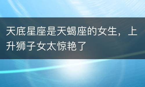 天底星座是天蝎座的女生，上升狮子女太惊艳了