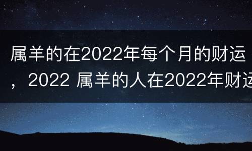 属羊的在2022年每个月的财运，2022 属羊的人在2022年财运怎么样