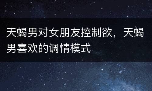天蝎男对女朋友控制欲，天蝎男喜欢的调情模式