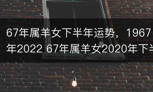 67年属羊女下半年运势，1967年2022 67年属羊女2020年下半年运势每月运势