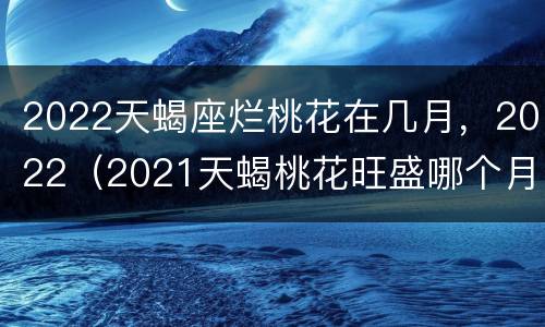 2022天蝎座烂桃花在几月，2022（2021天蝎桃花旺盛哪个月）