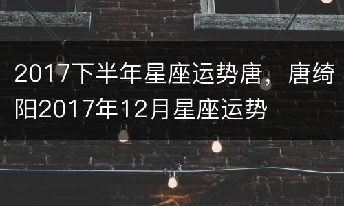 2017下半年星座运势唐，唐绮阳2017年12月星座运势