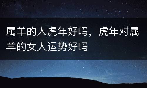 属羊的人虎年好吗，虎年对属羊的女人运势好吗