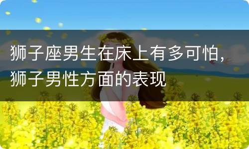 狮子座男生在床上有多可怕，狮子男性方面的表现