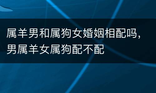属羊男和属狗女婚姻相配吗，男属羊女属狗配不配
