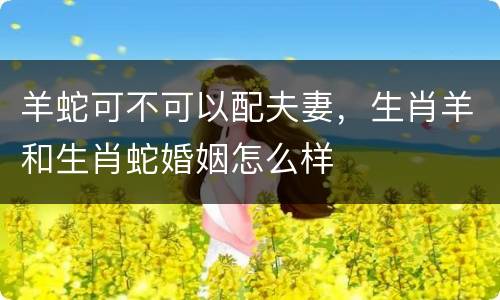 羊蛇可不可以配夫妻，生肖羊和生肖蛇婚姻怎么样