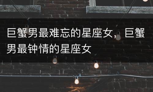 巨蟹男最难忘的星座女，巨蟹男最钟情的星座女