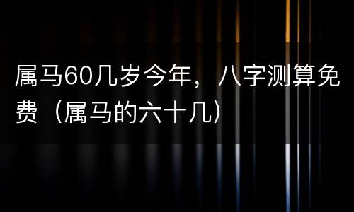 属马60几岁今年，八字测算免费（属马的六十几）