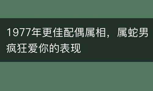 1977年更佳配偶属相，属蛇男疯狂爱你的表现
