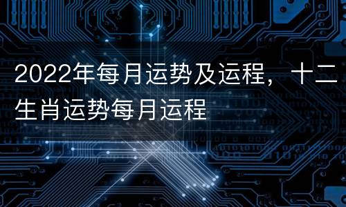 2022年每月运势及运程，十二生肖运势每月运程