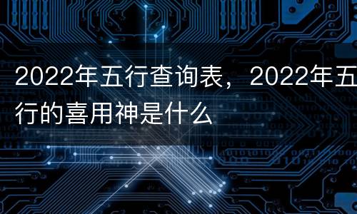 2022年五行查询表，2022年五行的喜用神是什么