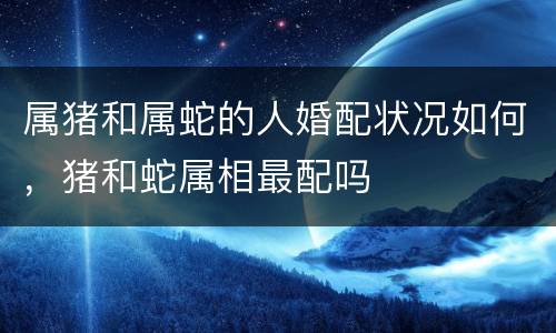 属猪和属蛇的人婚配状况如何，猪和蛇属相最配吗