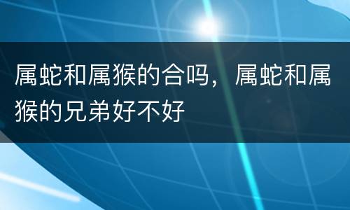 属蛇和属猴的合吗，属蛇和属猴的兄弟好不好
