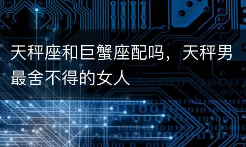 天秤座和巨蟹座配吗，天秤男最舍不得的女人